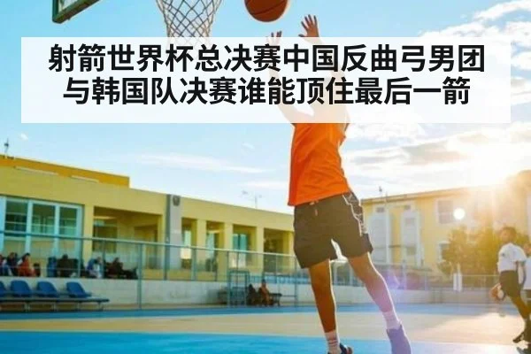 射箭世界杯总决赛中国反曲弓男团与韩国队决赛谁能顶住最后一箭